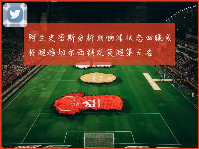 阿兰史密斯分析利物浦状态回暖或将超越切尔西锁定英超第五名