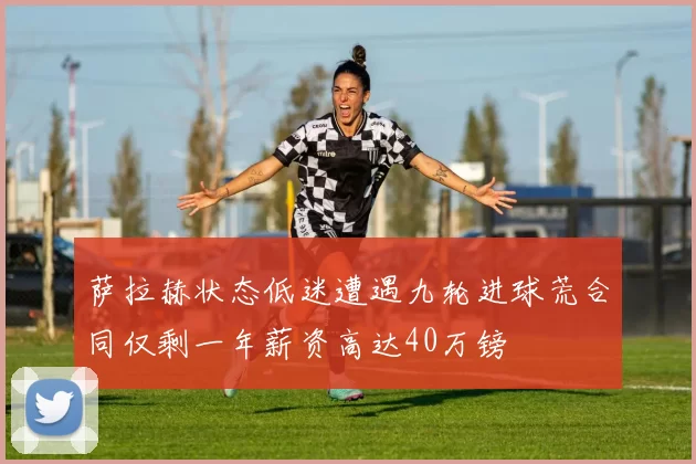 萨拉赫状态低迷遭遇九轮进球荒合同仅剩一年薪资高达40万镑