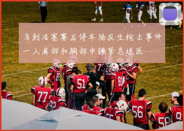 马刺活塞赛后停车场发生枪击事件一人肩部和胸部中弹紧急送医