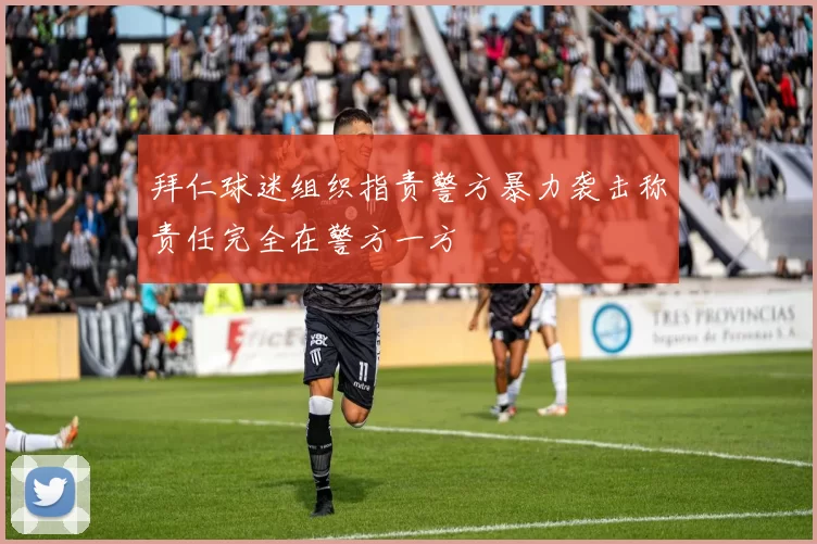拜仁球迷组织指责警方暴力袭击称责任完全在警方一方