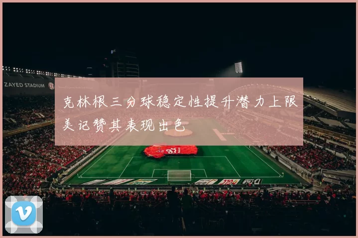 克林根三分球稳定性提升潜力上限美记赞其表现出色