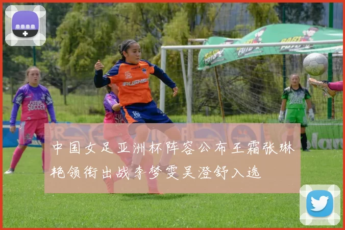 中国女足亚洲杯阵容公布王霜张琳艳领衔出战李梦雯吴澄舒入选