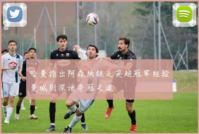 哈曼指出阿森纳缺乏英超冠军经验曼城则深谙夺冠之道