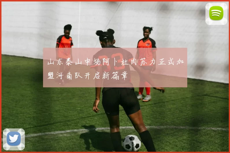 山东泰山中场阿卜杜肉苏力正式加盟河南队开启新篇章
