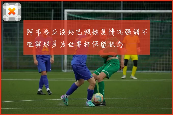 阿韦洛亚谈姆巴佩恢复情况强调不理解球员为世界杯保留状态