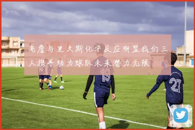 老詹与里夫斯化学反应渐显我们三人携手助力球队未来潜力无限