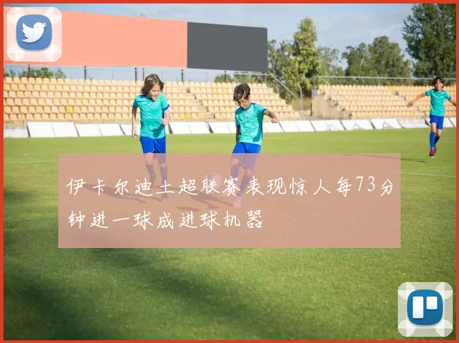 伊卡尔迪土超联赛表现惊人每73分钟进一球成进球机器