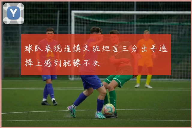 球队表现谨慎文班坦言三分出手选择上感到犹豫不决