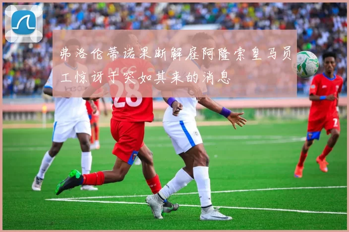 弗洛伦蒂诺果断解雇阿隆索皇马员工惊讶于突如其来的消息