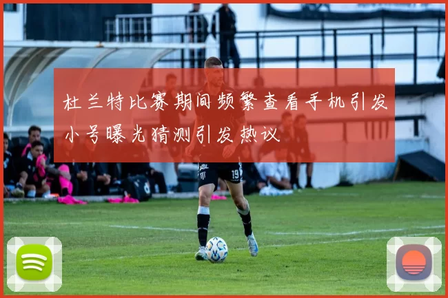 杜兰特比赛期间频繁查看手机引发小号曝光猜测引发热议