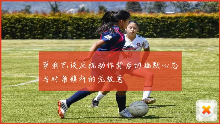 萨利巴谈庆祝动作背后的幽默心态与对角旗杆的无敌意