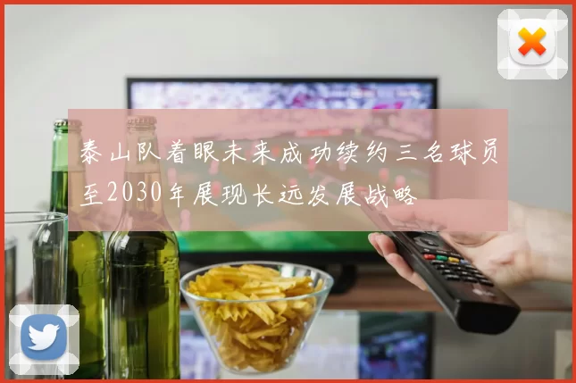 泰山队着眼未来成功续约三名球员至2030年展现长远发展战略