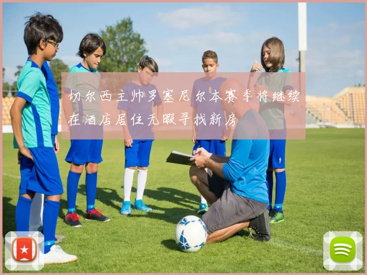 切尔西主帅罗塞尼尔本赛季将继续在酒店居住无暇寻找新房