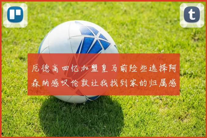 厄德高回忆加盟皇马前险些选择阿森纳感叹伦敦让我找到家的归属感