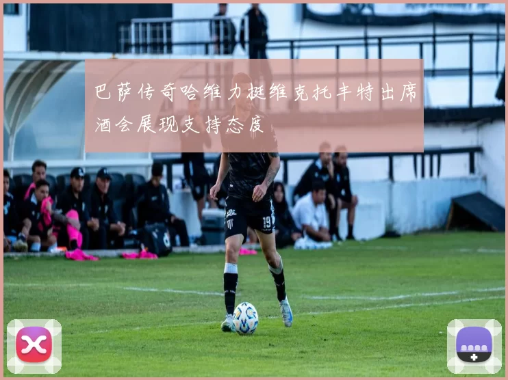 巴萨传奇哈维力挺维克托丰特出席酒会展现支持态度