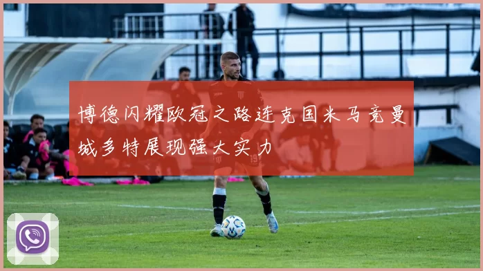 博德闪耀欧冠之路连克国米马竞曼城多特展现强大实力