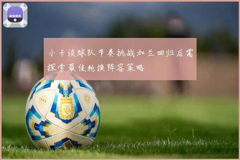 小卡谈球队节奏挑战加兰回归后需探索最佳轮换阵容策略