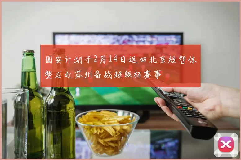 国安计划于2月14日返回北京短暂休整后赴苏州备战超级杯赛事