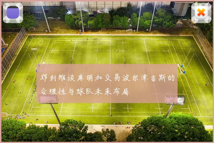 邓利维谈库明加交易波尔津吉斯的合理性与球队未来布局
