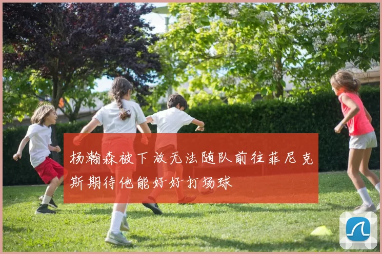 杨瀚森被下放无法随队前往菲尼克斯期待他能好好打场球