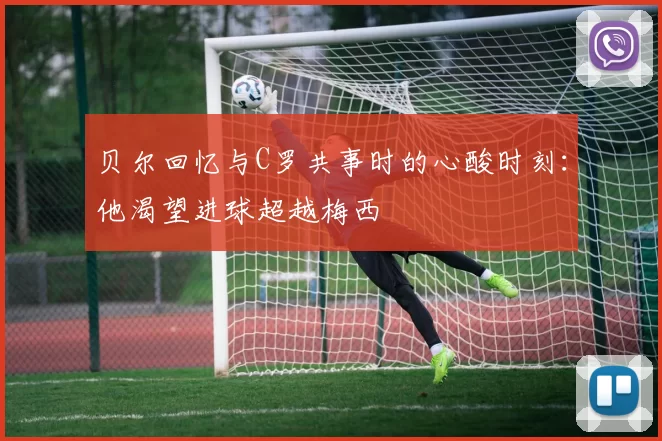 贝尔回忆与C罗共事时的心酸时刻：他渴望进球超越梅西