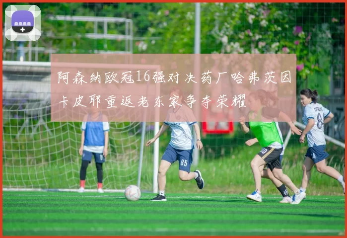 阿森纳欧冠16强对决药厂哈弗茨因卡皮耶重返老东家争夺荣耀