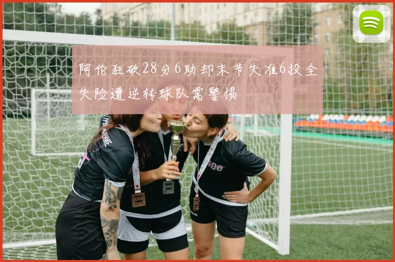 阿伦狂砍28分6助却末节失准6投全失险遭逆转球队需警惕