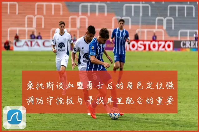 桑托斯谈加盟勇士后的角色定位强调防守抢板与寻找库里配合的重要性