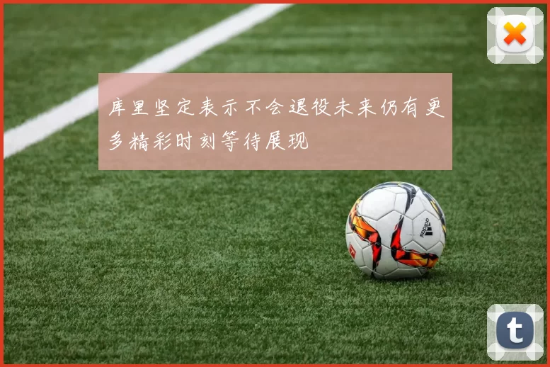 库里坚定表示不会退役未来仍有更多精彩时刻等待展现