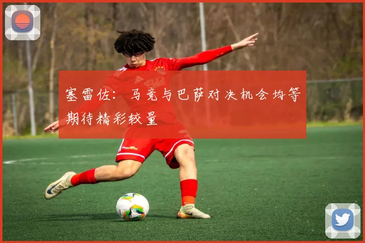 塞雷佐：马竞与巴萨对决机会均等期待精彩较量
